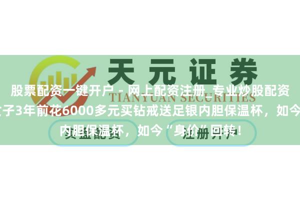 股票配资一键开户 - 网上配资注册_专业炒股配资平台 热搜！女子3年前花6000多元买钻戒送足银内胆保温杯，如今“身价”回转！