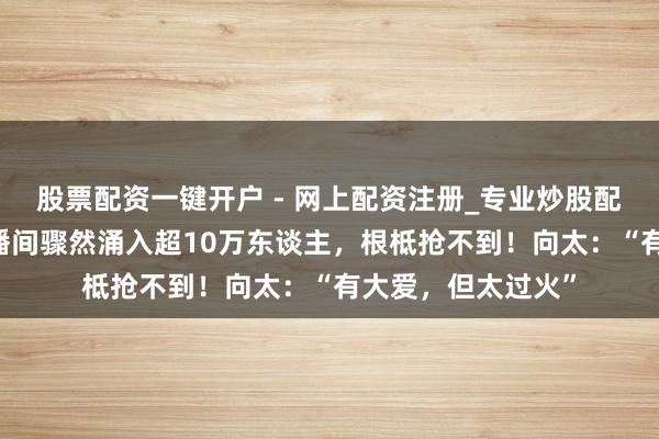 股票配资一键开户 - 网上配资注册_专业炒股配资平台 李亚鹏直播间骤然涌入超10万东谈主，根柢抢不到！向太：“有大爱，但太过火”