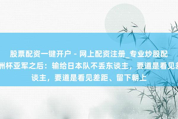 股票配资一键开户 - 网上配资注册_专业炒股配资平台 U23亚洲杯亚军之后：输给日本队不丢东谈主，要道是看见差距、留下朝上