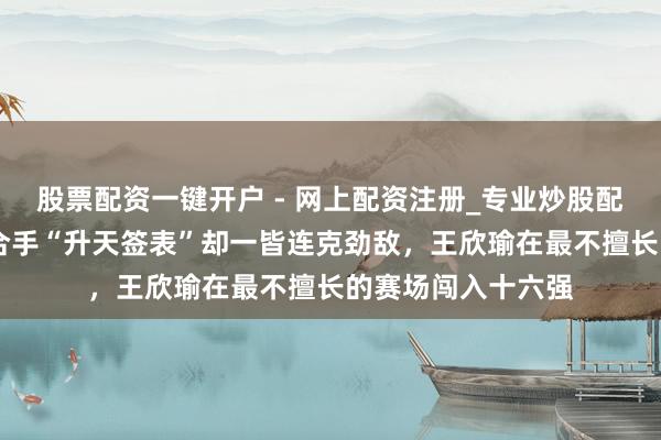 股票配资一键开户 - 网上配资注册_专业炒股配资平台 澳网｜手合手“升天签表”却一皆连克劲敌，王欣瑜在最不擅长的赛场闯入十六强