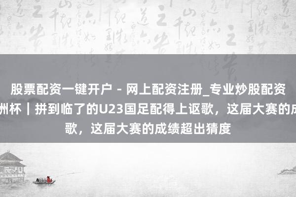 股票配资一键开户 - 网上配资注册_专业炒股配资平台 U23亚洲杯｜拼到临了的U23国足配得上讴歌，这届大赛的成绩超出猜度