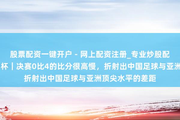股票配资一键开户 - 网上配资注册_专业炒股配资平台 U23亚洲杯｜决赛0比4的比分很高慢，折射出中国足球与亚洲顶尖水平的差距