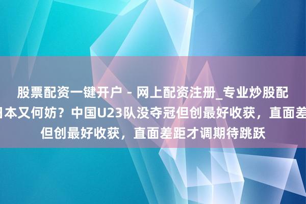 股票配资一键开户 - 网上配资注册_专业炒股配资平台 0比4输日本又何妨？中国U23队没夺冠但创最好收获，直面差距才调期待跳跃