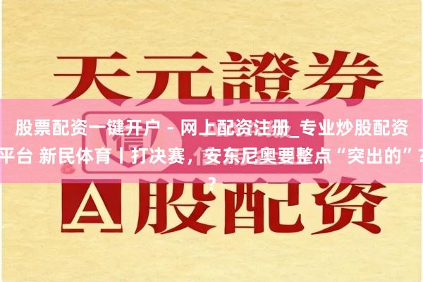 股票配资一键开户 - 网上配资注册_专业炒股配资平台 新民体育丨打决赛，安东尼奥要整点“突出的”？