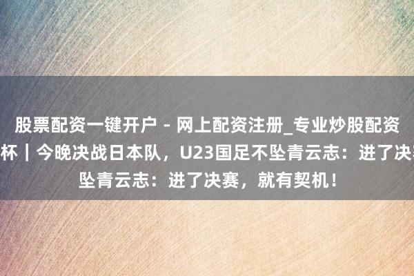 股票配资一键开户 - 网上配资注册_专业炒股配资平台 U23亚洲杯｜今晚决战日本队，U23国足不坠青云志：进了决赛，就有契机！