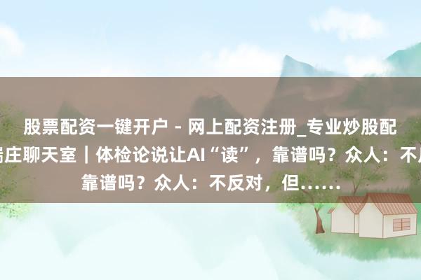 股票配资一键开户 - 网上配资注册_专业炒股配资平台 医本端庄聊天室｜体检论说让AI“读”，靠谱吗？众人：不反对，但……