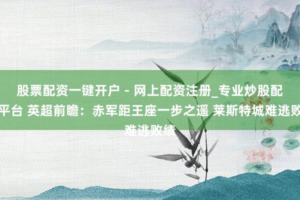 股票配资一键开户 - 网上配资注册_专业炒股配资平台 英超前瞻：赤军距王座一步之遥 莱斯特城难逃败绩