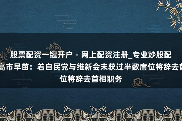 股票配资一键开户 - 网上配资注册_专业炒股配资平台 高市早苗：若自民党与维新会未获过半数席位将辞去首相职务