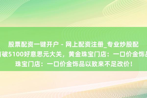 股票配资一键开户 - 网上配资注册_专业炒股配资平台 国外金价首破5100好意思元大关，黄金珠宝门店：一口价金饰品以致来不足改价！