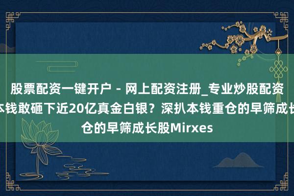 股票配资一键开户 - 网上配资注册_专业炒股配资平台 为何本钱敢砸下近20亿真金白银？深扒本钱重仓的早筛成长股Mirxes
