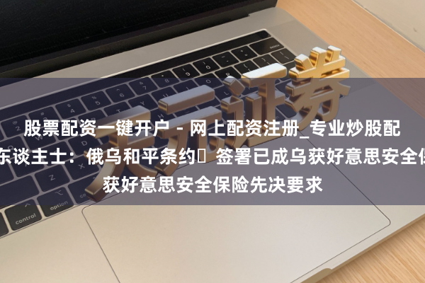 股票配资一键开户 - 网上配资注册_专业炒股配资平台 知情东谈主士：俄乌和平条约‌签署已成乌获好意思安全保险先决要求