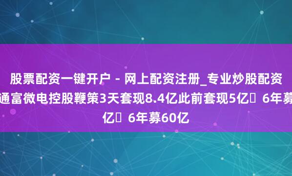 股票配资一键开户 - 网上配资注册_专业炒股配资平台 通富微电控股鞭策3天套现8.4亿此前套现5亿 6年募60亿