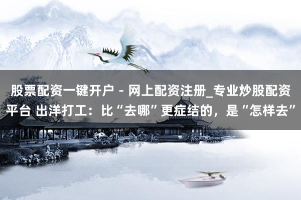 股票配资一键开户 - 网上配资注册_专业炒股配资平台 出洋打工：比“去哪”更症结的，是“怎样去”