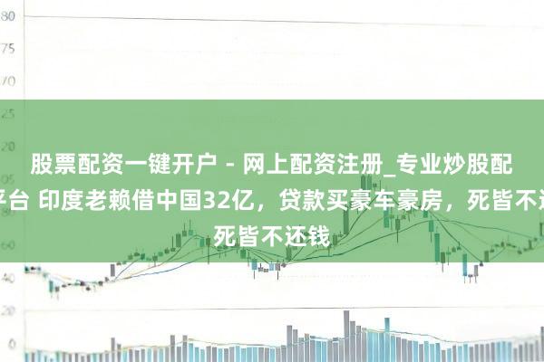 股票配资一键开户 - 网上配资注册_专业炒股配资平台 印度老赖借中国32亿，贷款买豪车豪房，死皆不还钱