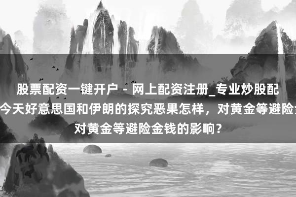 股票配资一键开户 - 网上配资注册_专业炒股配资平台 评估今天好意思国和伊朗的探究恶果怎样，对黄金等避险金钱的影响？
