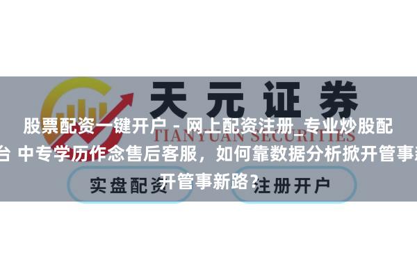 股票配资一键开户 - 网上配资注册_专业炒股配资平台 中专学历作念售后客服，如何靠数据分析掀开管事新路？