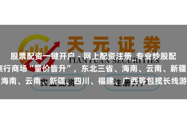 股票配资一键开户 - 网上配资注册_专业炒股配资平台 同程旅行：元旦旅行商场“量价皆升”，东北三省、海南、云南、新疆、四川、福建、广西等包揽长线游热门流向