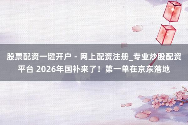 股票配资一键开户 - 网上配资注册_专业炒股配资平台 2026年国补来了！第一单在京东落地