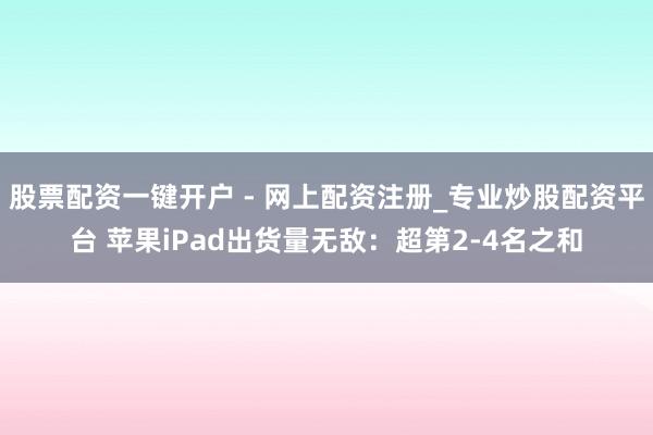 股票配资一键开户 - 网上配资注册_专业炒股配资平台 苹果iPad出货量无敌：超第2-4名之和