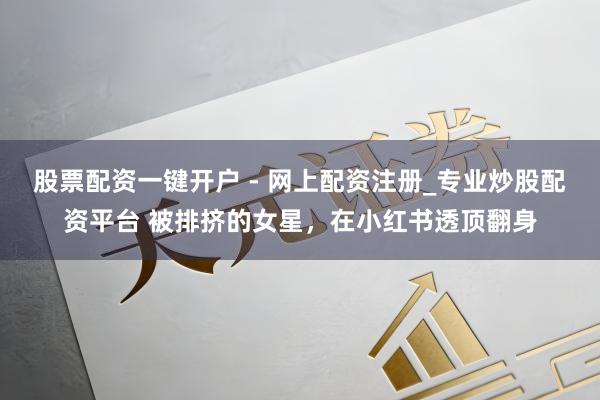 股票配资一键开户 - 网上配资注册_专业炒股配资平台 被排挤的女星，在小红书透顶翻身