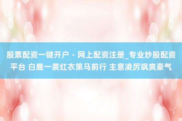 股票配资一键开户 - 网上配资注册_专业炒股配资平台 白鹿一袭红衣策马前行 主意凌厉飒爽豪气