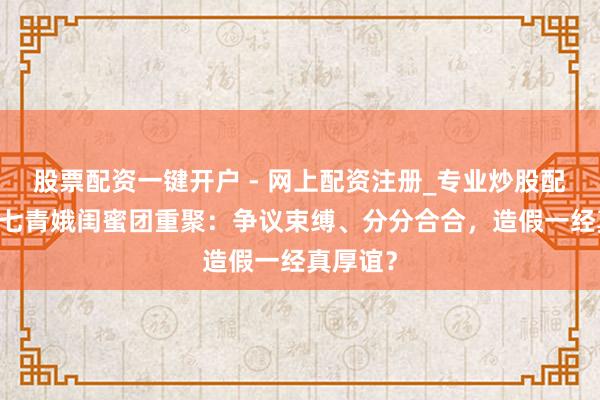 股票配资一键开户 - 网上配资注册_专业炒股配资平台 七青娥闺蜜团重聚：争议束缚、分分合合，造假一经真厚谊？