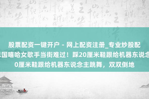 股票配资一键开户 - 网上配资注册_专业炒股配资平台 33岁好意思国嘻哈女歌手当街难过！踩20厘米鞋跟给机器东说念主跳舞，双双倒地