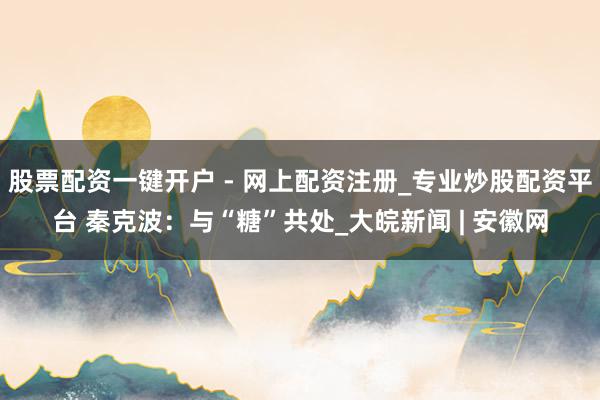 股票配资一键开户 - 网上配资注册_专业炒股配资平台 秦克波：与“糖”共处_大皖新闻 | 安徽网