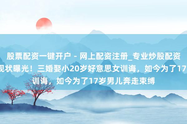 股票配资一键开户 - 网上配资注册_专业炒股配资平台 77岁王刚现状曝光！三婚娶小20岁好意思女训诲，如今为了17岁男儿奔走束缚