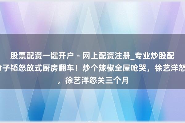 股票配资一键开户 - 网上配资注册_专业炒股配资平台 黄子韬怒放式厨房翻车！炒个辣椒全屋呛哭，徐艺洋怒关三个月