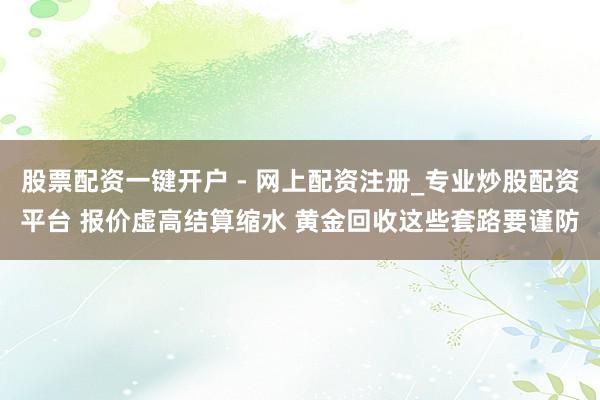 股票配资一键开户 - 网上配资注册_专业炒股配资平台 报价虚高结算缩水 黄金回收这些套路要谨防