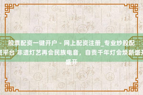 股票配资一键开户 - 网上配资注册_专业炒股配资平台 非遗灯艺再会民族电音，自贡千年灯会焕新盛开