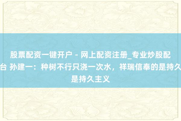 股票配资一键开户 - 网上配资注册_专业炒股配资平台 孙建一：种树不行只浇一次水，祥瑞信奉的是持久主义