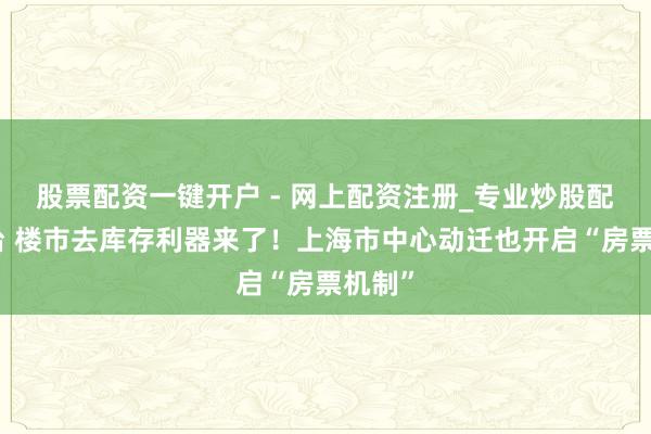 股票配资一键开户 - 网上配资注册_专业炒股配资平台 楼市去库存利器来了！上海市中心动迁也开启“房票机制”