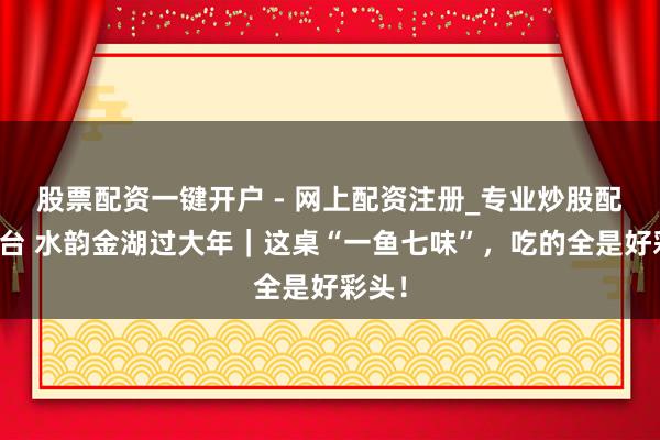 股票配资一键开户 - 网上配资注册_专业炒股配资平台 水韵金湖过大年｜这桌“一鱼七味”，吃的全是好彩头！
