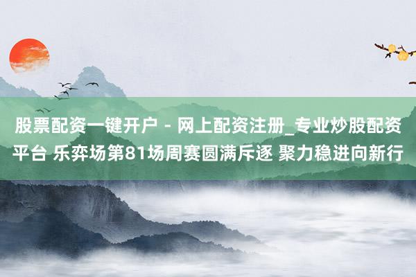 股票配资一键开户 - 网上配资注册_专业炒股配资平台 乐弈场第81场周赛圆满斥逐 聚力稳进向新行