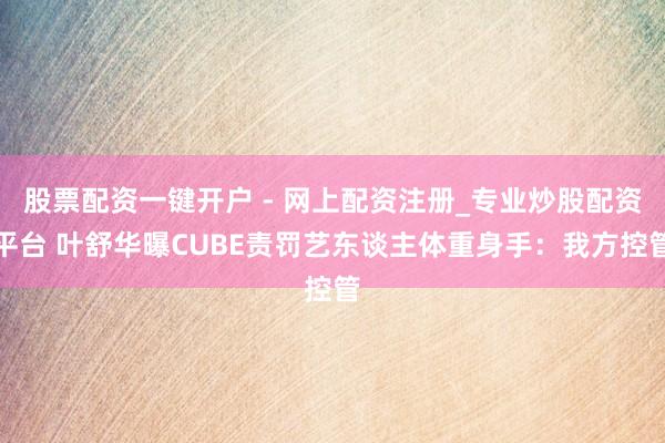 股票配资一键开户 - 网上配资注册_专业炒股配资平台 叶舒华曝CUBE责罚艺东谈主体重身手：我方控管