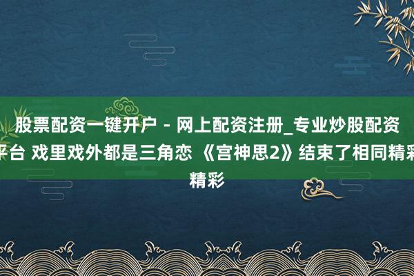 股票配资一键开户 - 网上配资注册_专业炒股配资平台 戏里戏外都是三角恋 《宫神思2》结束了相同精彩