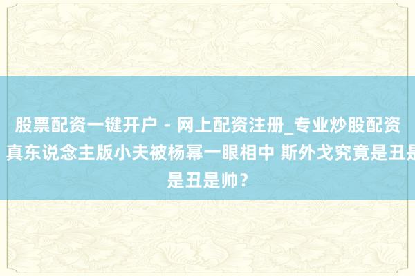 股票配资一键开户 - 网上配资注册_专业炒股配资平台 真东说念主版小夫被杨幂一眼相中 斯外戈究竟是丑是帅?