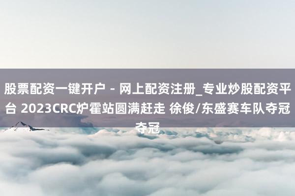 股票配资一键开户 - 网上配资注册_专业炒股配资平台 2023CRC炉霍站圆满赶走 徐俊/东盛赛车队夺冠