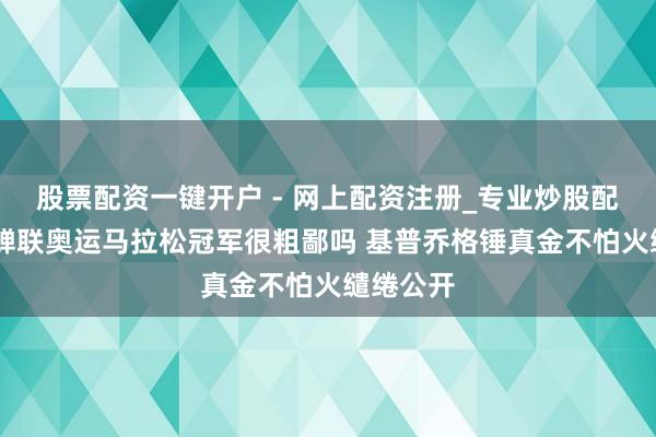 股票配资一键开户 - 网上配资注册_专业炒股配资平台 蝉联奥运马拉松冠军很粗鄙吗 基普乔格锤真金不怕火缱绻公开