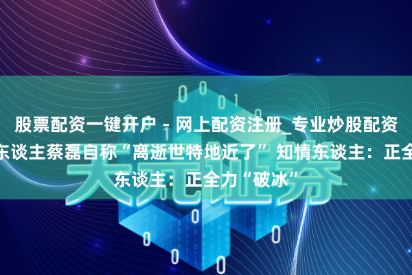 股票配资一键开户 - 网上配资注册_专业炒股配资平台 渐冻东谈主蔡磊自称“离逝世特地近了” 知情东谈主：正全力“破冰”