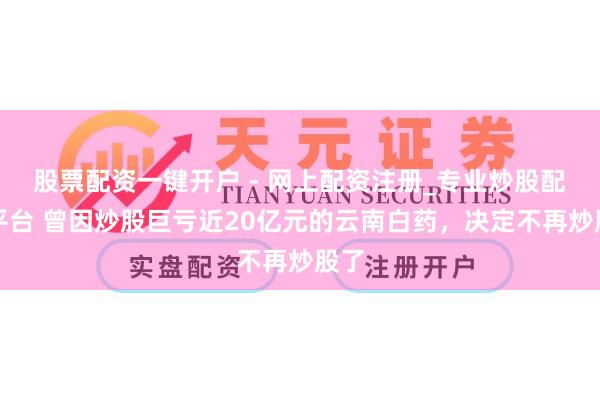 股票配资一键开户 - 网上配资注册_专业炒股配资平台 曾因炒股巨亏近20亿元的云南白药，决定不再炒股了