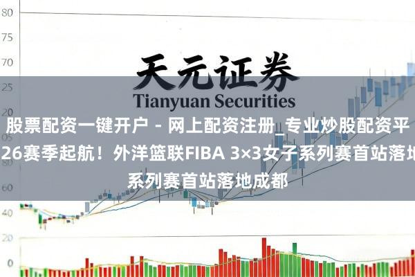 股票配资一键开户 - 网上配资注册_专业炒股配资平台 2026赛季起航！外洋篮联FIBA 3×3女子系列赛首站落地成都